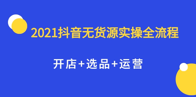 2021抖音无货源实操全流程，开店+选品+运营，全职兼职都可操作-成可创学网