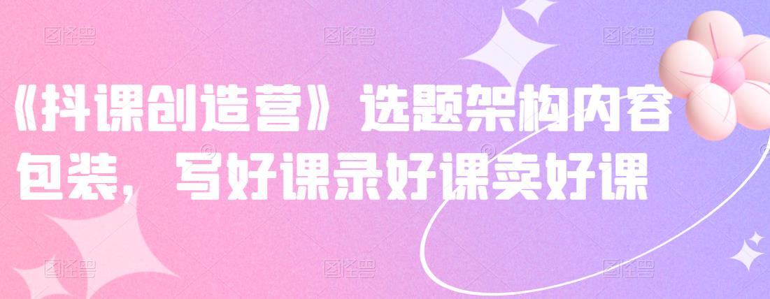 《抖课创造营》选题架构内容包装，写好课录好课卖好课-成可创学网