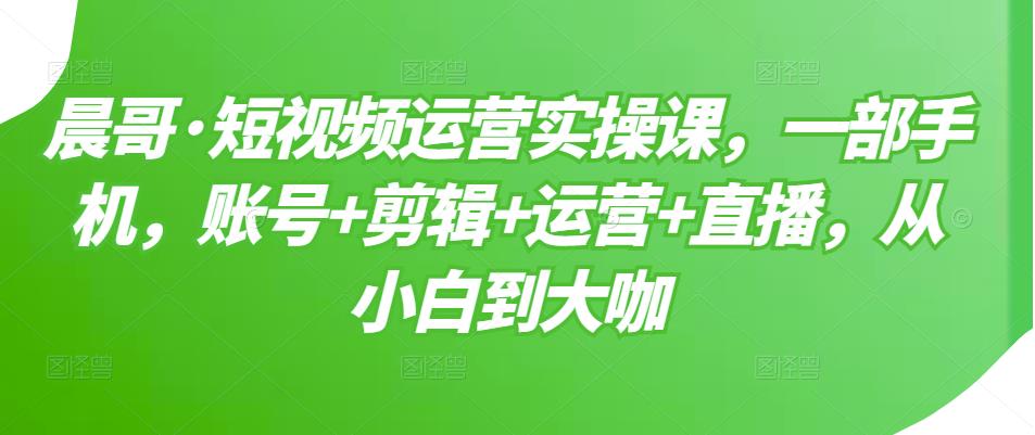 晨哥·短视频运营实操课，一部手机，账号+剪辑+运营+直播，从小白到大咖-成可创学网