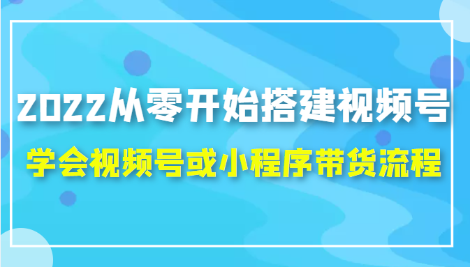 2022从零开始搭建视频号,学会视频号或小程序带货流程（价值599元）-成可创学网