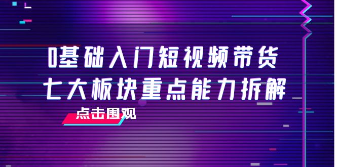 0基础入门短视频带货，七大板块重点能力拆解，7节精品课4小时干货-成可创学网