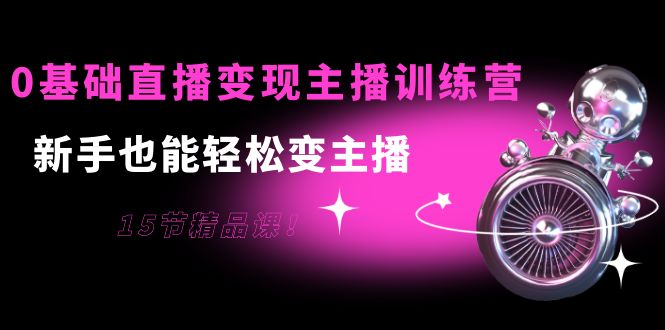 0基础直播变现主播训练营：新手也能轻松变主播，15节精品课-成可创学网