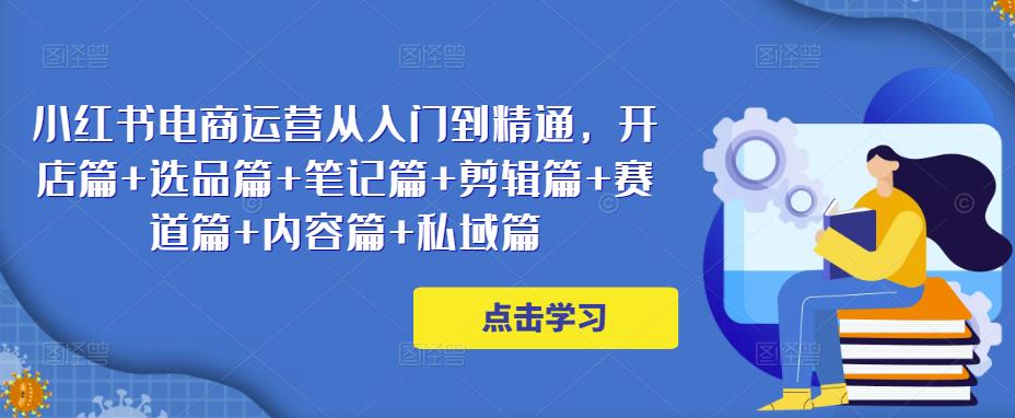 小红书电商运营从入门到精通，开店篇+选品篇+笔记篇+剪辑篇+赛道篇+内容篇+私域篇-成可创学网
