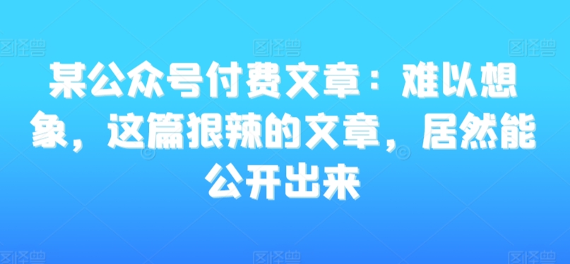 某公众号付费文章：难以想象，这篇狠辣的文章，居然能公开出来-成可创学网