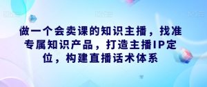 做一个会卖课的知识主播，找准专属知识产品，打造主播IP定位，构建直播话术体系-成可创学网