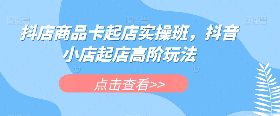 抖店商品卡起店实操班，抖音小店起店高阶玩法-成可创学网