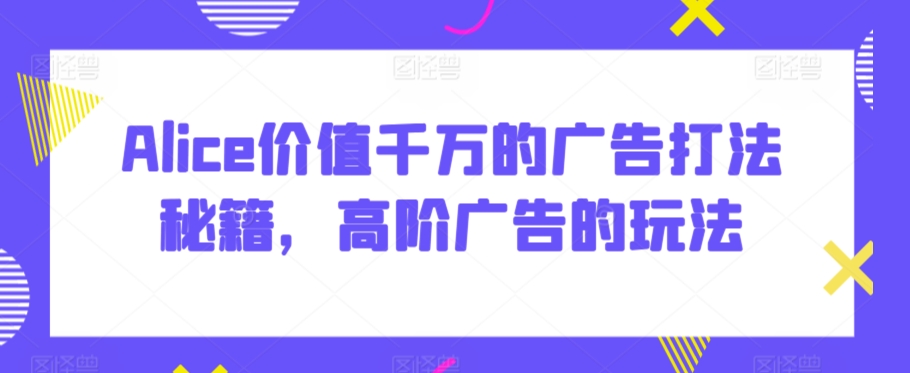 Alice价值千万的广告打法秘籍，高阶广告的玩法-成可创学网