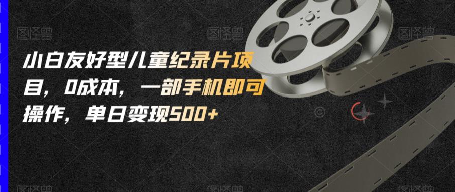 小白友好型儿童纪录片项目，0成本，一部手机即可操作，单日变现500+【揭秘】-成可创学网