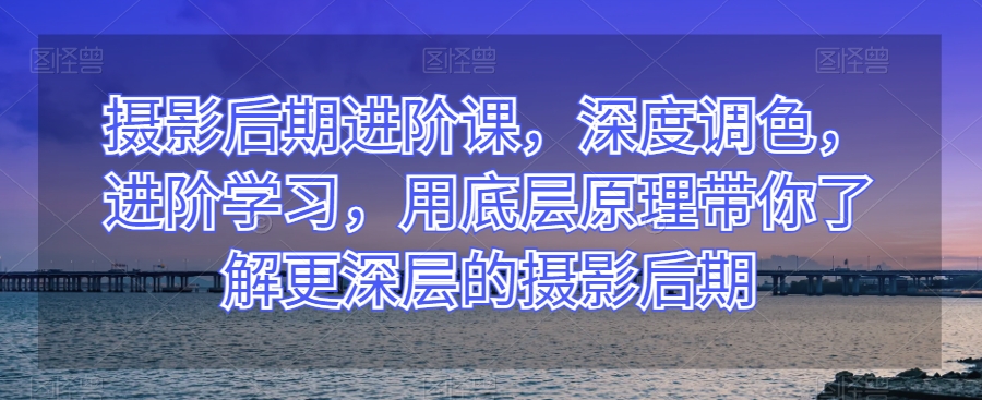 摄影后期进阶课，深度调色，进阶学习，用底层原理带你了解更深层的摄影后期-成可创学网