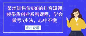 某培训售价980的抖音短视频带货创业系列课程,学会做号5步法,心中不慌-成可创学网