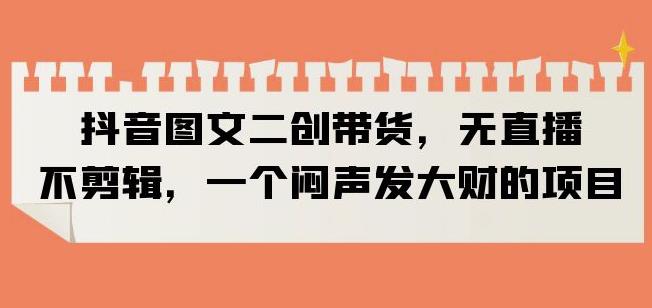 抖音图文二创带货，无直播，不剪辑，一个闷声发大财的项目【揭秘】-成可创学网