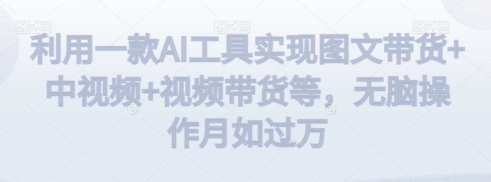 利用一款AI工具实现图文带货+中视频+视频带货等，无脑操作月如过万【揭秘】-成可创学网