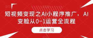 短视频变现之AI小程序推广，AI变脸从0-1运营全流程-成可创学网