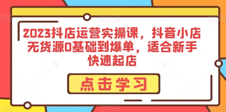 2023抖店运营实操课，抖音小店无货源0基础到爆单，适合新手快速起店-成可创学网