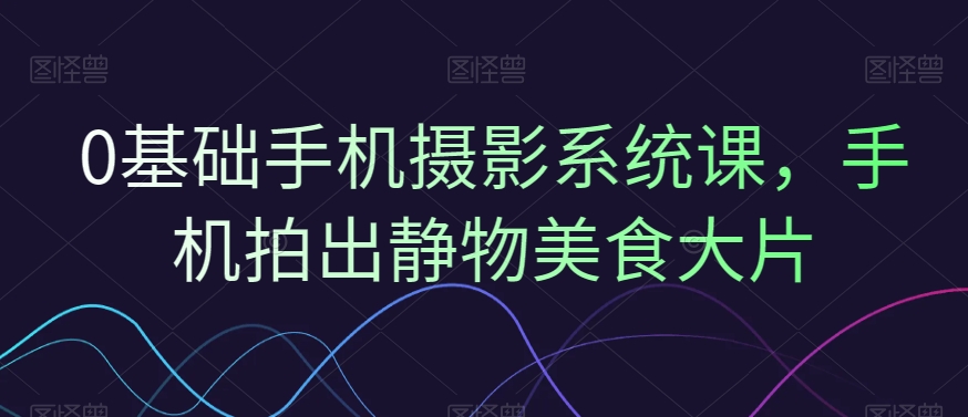 0基础手机摄影系统课，手机拍出静物美食大片-成可创学网