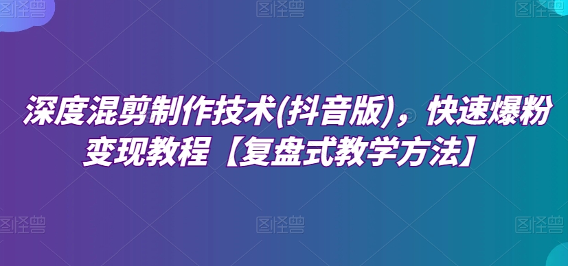 深度混剪制作技术(抖音版)，快速爆粉变现教程【复盘式教学方法】-成可创学网