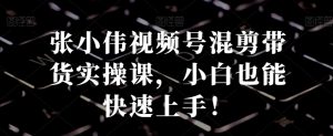 张小伟视频号混剪带货实操课,小白也能快速上手!-成可创学网