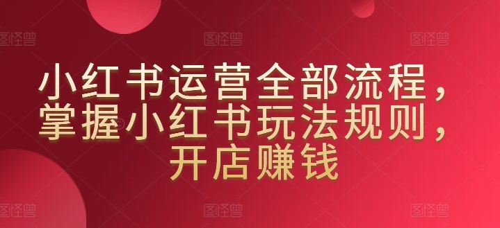小红书运营全部流程，掌握小红书玩法规则，开店赚钱-成可创学网