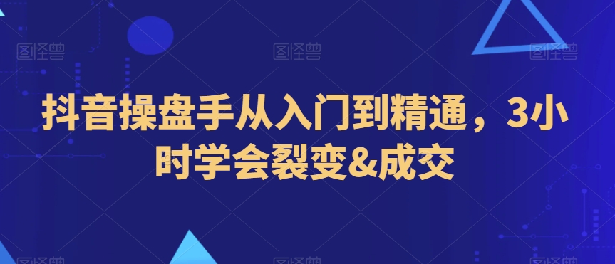 抖音操盘手从入门到精通，3小时学会裂变&成交-成可创学网