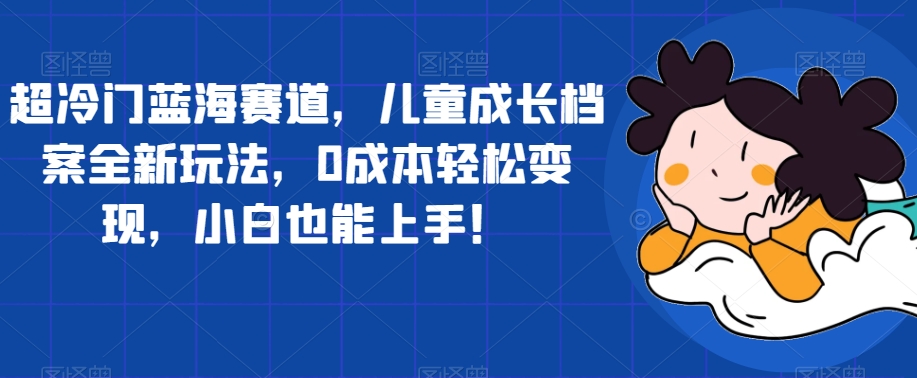 超冷门蓝海赛道，儿童成长档案全新玩法，0成本轻松变现，小白也能上手【揭秘】-成可创学网
