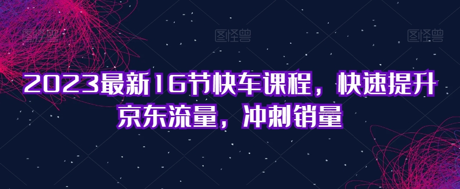2023最新16节快车课程，快速提升京东流量，冲刺销量-成可创学网