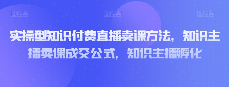 实操型知识付费直播卖课方法，知识主播卖课成交公式，知识主播孵化-成可创学网