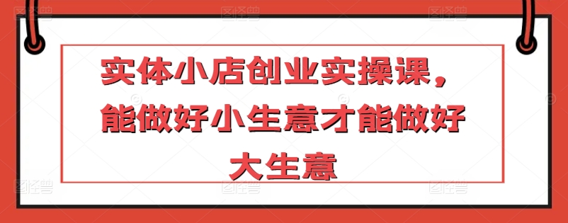 实体小店创业实操课，能做好小生意才能做好大生意-成可创学网