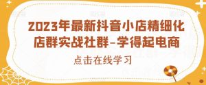 2023年最新抖音小店精细化店群实战社群-学得起电商-成可创学网