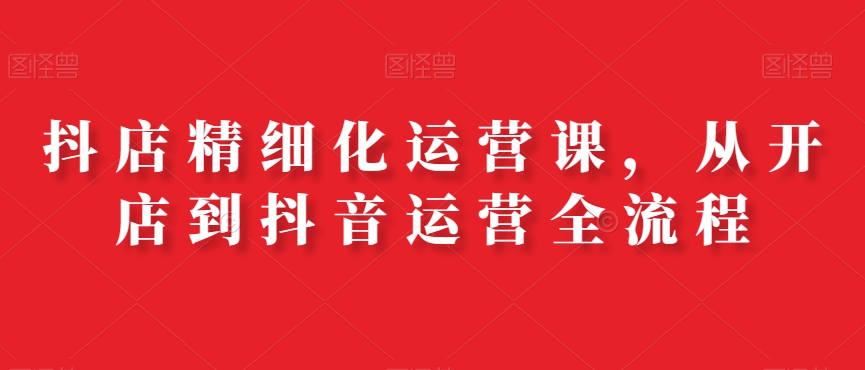 抖店精细化运营课，从开店到抖音运营全流程-成可创学网