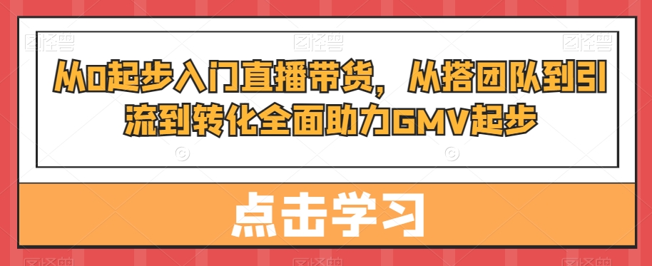 从0起步入门直播带货，​从搭团队到引流到转化全面助力GMV起步-成可创学网