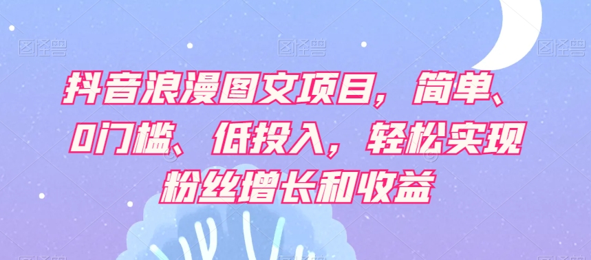 抖音浪漫图文项目，简单、0门槛、低投入，轻松实现粉丝增长和收益-成可创学网