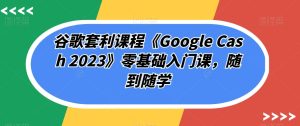 谷歌套利课程《Google Cash 2023》零基础入门课,随到随学-成可创学网