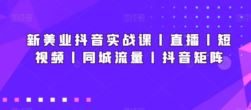 新美业抖音实战课丨直播丨短视频丨同城流量丨抖音矩阵-成可创学网