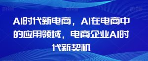 Al时代新电商，Al在电商中的应用领域，电商企业AI时代新契机-成可创学网