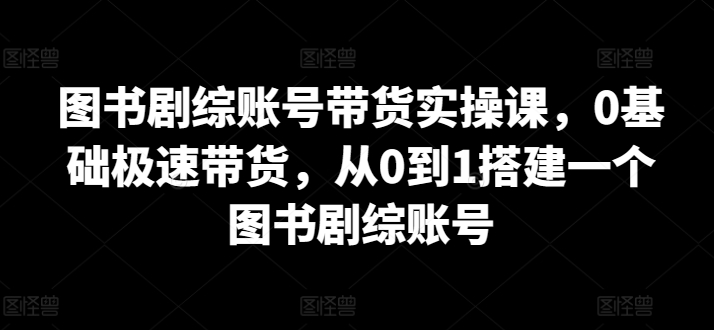 图书剧综账号带货实操课，0基础极速带货，从0到1搭建一个图书剧综账号-成可创学网