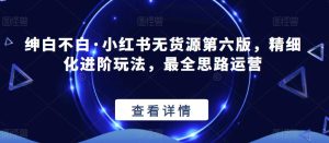 绅白不白·小红书无货源第六版，精细化进阶玩法，最全思路运营-成可创学网