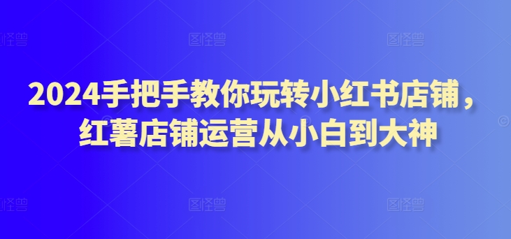 2024手把手教你玩转小红书店铺，红薯店铺运营从小白到大神-成可创学网