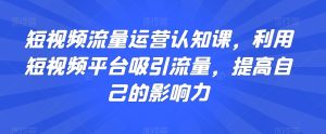 短视频流量运营认知课,利用短视频平台吸引流量,提高自己的影响力-成可创学网
