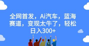 全网首发，Ai汽车，蓝海赛道，变现太牛了，轻松日入300+【揭秘】-成可创学网