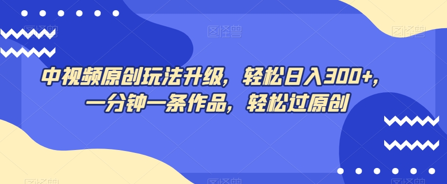 中视频原创玩法升级，轻松日入300+，一分钟一条作品，轻松过原创【揭秘】-成可创学网