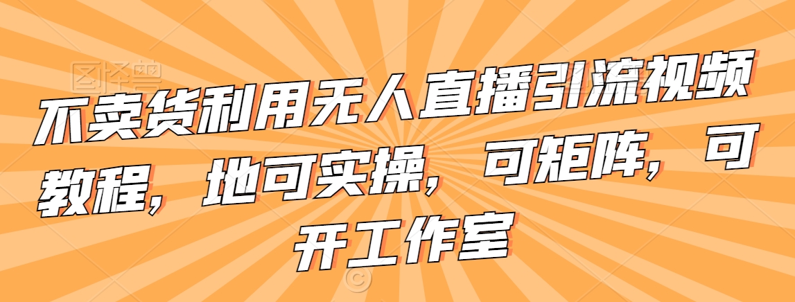 不卖货利用无人直播引流视频教程，地可实操，可矩阵，可开工作室【揭秘】-成可创学网