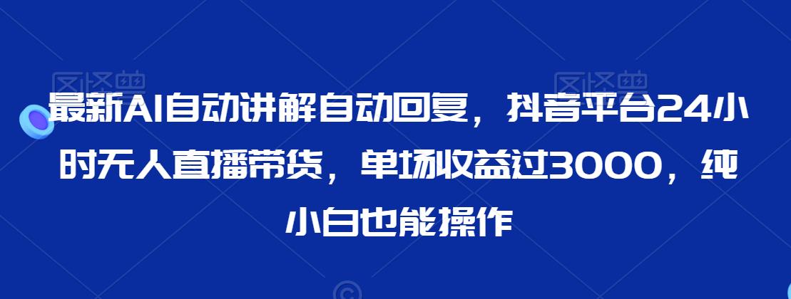 最新AI自动讲解自动回复，抖音平台24小时无人直播带货，单场收益过3000，纯小白也能操作【揭秘】-成可创学网