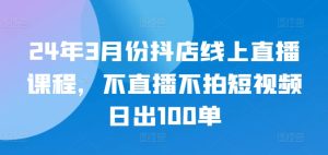 24年3月份抖店线上直播课程,不直播不拍短视频日出100单-成可创学网