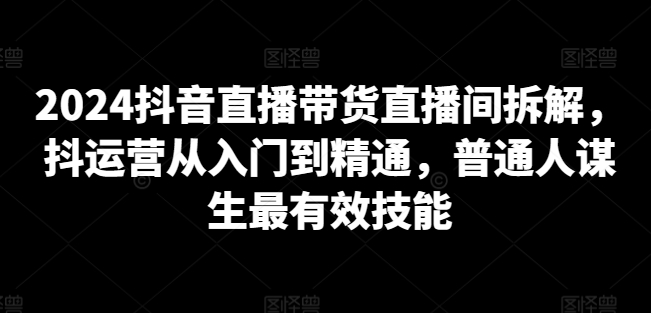 2024抖音直播带货直播间拆解，抖运营从入门到精通，普通人谋生最有效技能-成可创学网