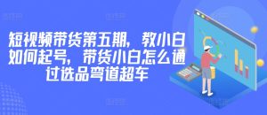 价值2980短视频带货第五期，教小白如何起号，带货小白怎么通过选品弯道超车-成可创学网