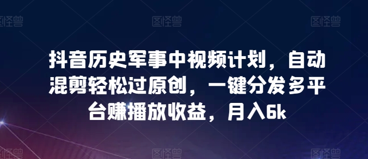 抖音历史军事中视频计划，自动混剪轻松过原创，一键分发多平台赚播放收益，月入6k【揭秘】-成可创学网
