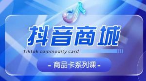 抖音商品卡系列课程，大模块【认知】【基础】【运营】【玩法】系统教学-成可创学网