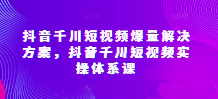 抖音千川短视频爆量解决方案，抖音千川短视频实操体系课-成可创学网