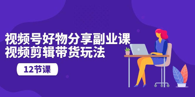 通过视频剪辑带货挣收益，视频号好物分享，靠谱副业教程（12节课）-成可创学网