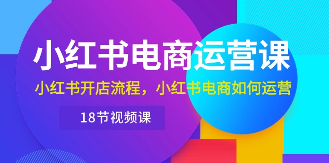 小红书·电商运营训练营：小红书开店教程，小红书电商运营教学（共十八节课程）-成可创学网
